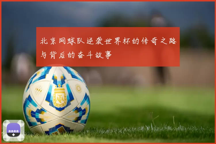 北京网球队逆袭世界杯的传奇之路与背后的奋斗故事