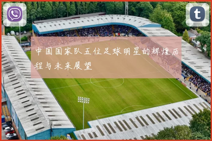 中国国家队五位足球明星的辉煌历程与未来展望
