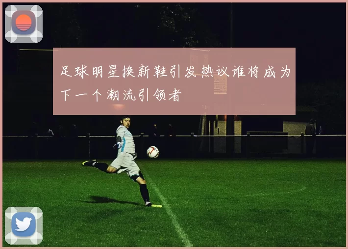 足球明星换新鞋引发热议谁将成为下一个潮流引领者