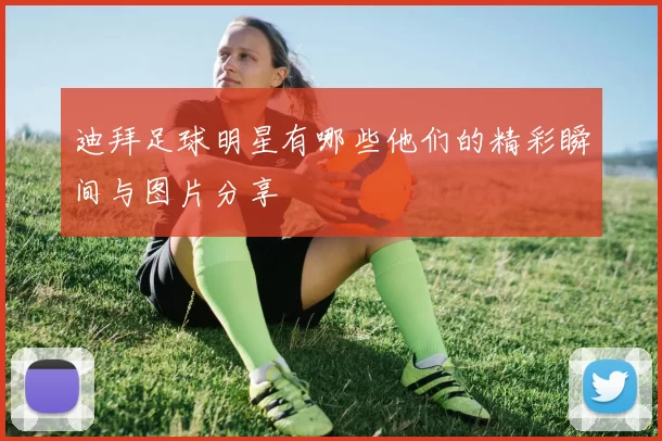 迪拜足球明星有哪些他们的精彩瞬间与图片分享