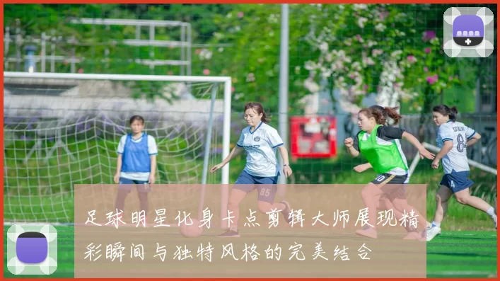 足球明星化身卡点剪辑大师展现精彩瞬间与独特风格的完美结合