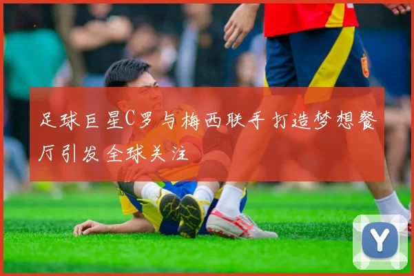足球巨星C罗与梅西联手打造梦想餐厅引发全球关注