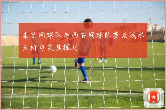 南京网球队与西安网球队赛后战术分析与复盘探讨