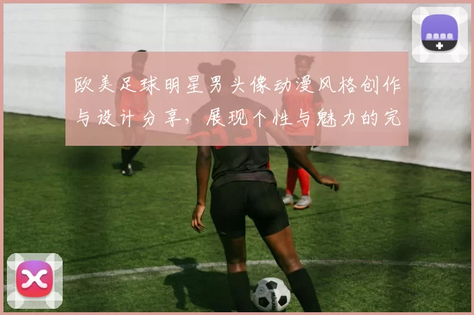 欧美足球明星男头像动漫风格创作与设计分享，展现个性与魅力的完美结合