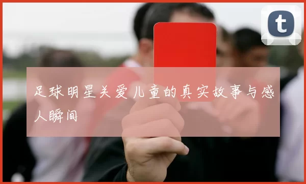 足球明星关爱儿童的真实故事与感人瞬间