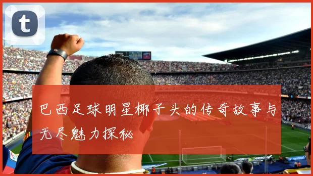 巴西足球明星椰子头的传奇故事与无尽魅力探秘