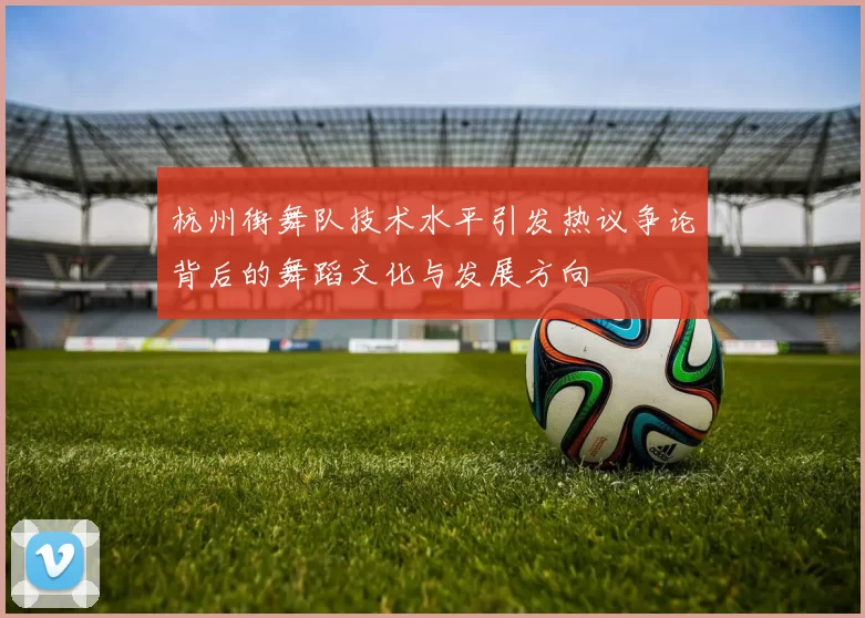 杭州街舞队技术水平引发热议争论背后的舞蹈文化与发展方向