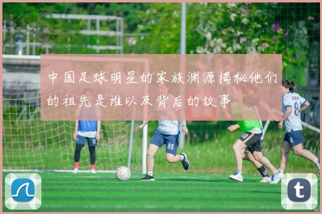 中国足球明星的家族渊源揭秘他们的祖先是谁以及背后的故事