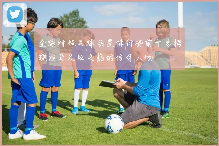 全球特级足球明星排行榜前十名揭晓谁是足坛之巅的传奇人物