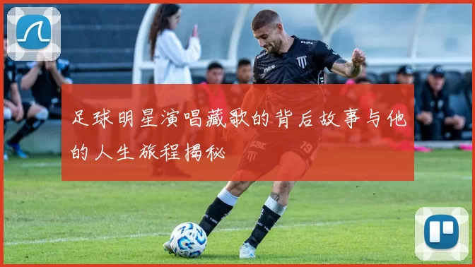 足球明星演唱藏歌的背后故事与他的人生旅程揭秘