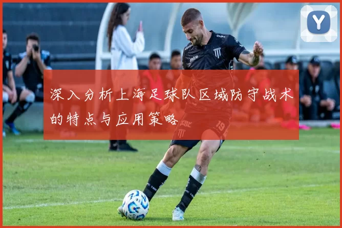 深入分析上海足球队区域防守战术的特点与应用策略