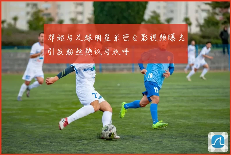邓超与足球明星亲密合影视频曝光引发粉丝热议与欢呼