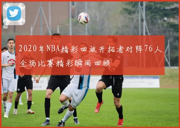 2020年NBA精彩回放开拓者对阵76人全场比赛精彩瞬间回顾