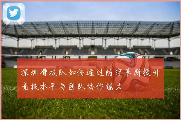 深圳滑板队如何通过防守革新提升竞技水平与团队协作能力