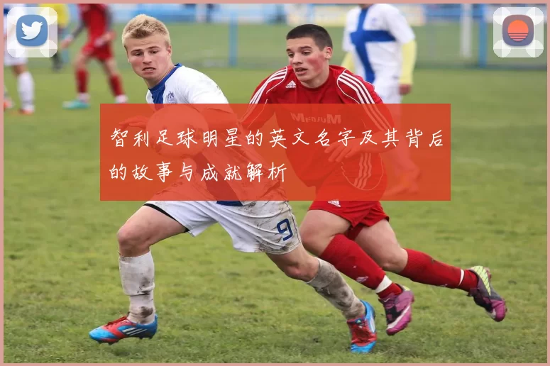 智利足球明星的英文名字及其背后的故事与成就解析