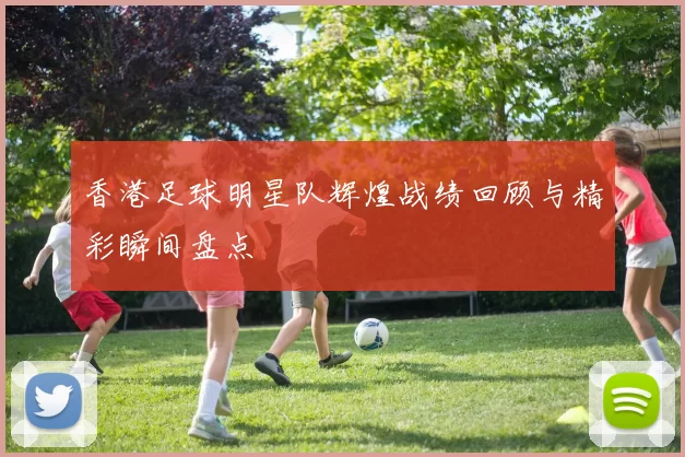 香港足球明星队辉煌战绩回顾与精彩瞬间盘点