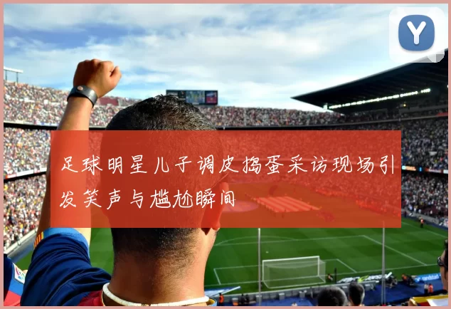 足球明星儿子调皮捣蛋采访现场引发笑声与尴尬瞬间