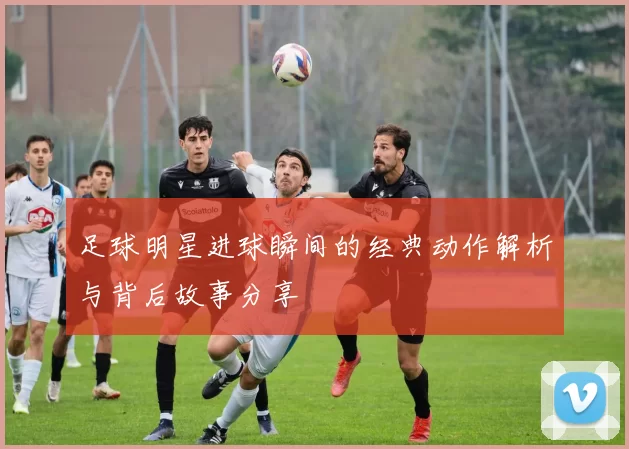 足球明星进球瞬间的经典动作解析与背后故事分享