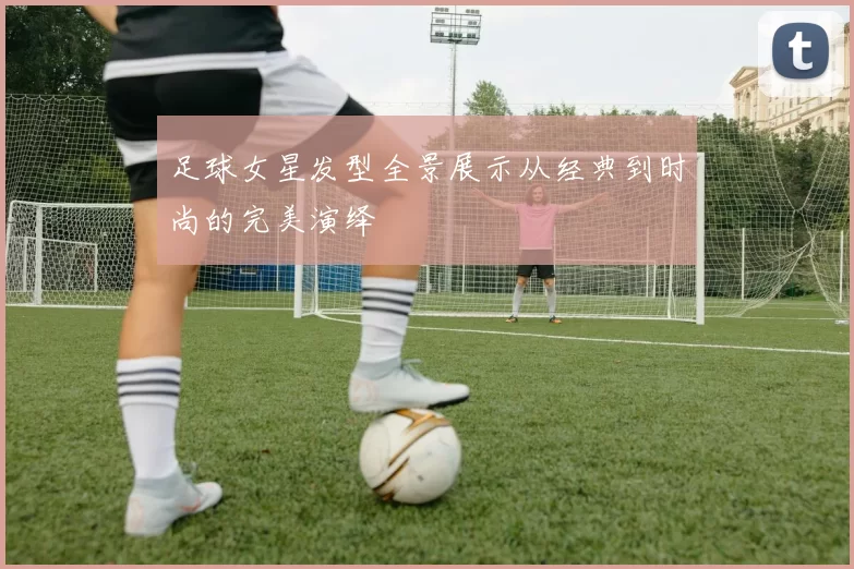 足球女星发型全景展示从经典到时尚的完美演绎