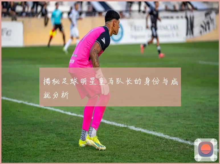 揭秘足球明星皇马队长的身份与成就分析