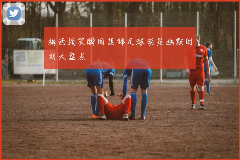 梅西搞笑瞬间集锦足球明星幽默时刻大盘点