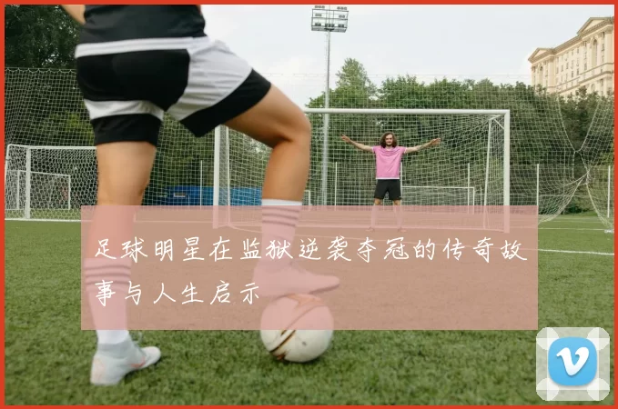 足球明星在监狱逆袭夺冠的传奇故事与人生启示