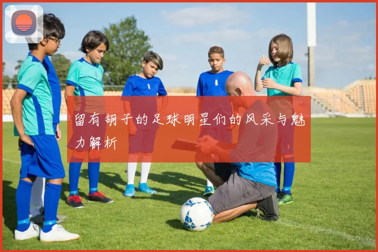 留有胡子的足球明星们的风采与魅力解析
