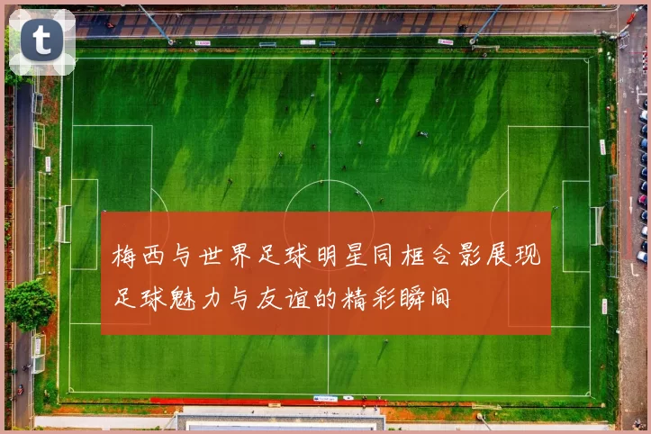 梅西与世界足球明星同框合影展现足球魅力与友谊的精彩瞬间