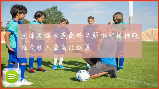 全球足球明星巅峰年薪排行榜揭晓谁是收入最高的球员