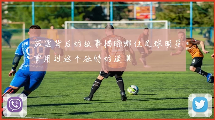 茄盒背后的故事揭晓哪位足球明星曾用过这个独特的道具