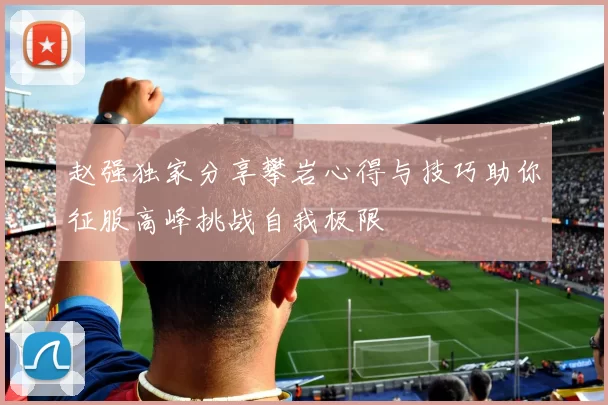 赵强独家分享攀岩心得与技巧助你征服高峰挑战自我极限