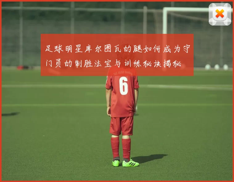 足球明星库尔图瓦的腿如何成为守门员的制胜法宝与训练秘诀揭秘