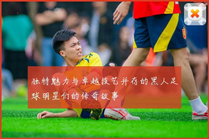 独特魅力与卓越技艺并存的黑人足球明星们的传奇故事