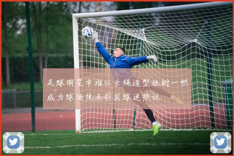 足球明星中谁以头绳造型独树一帜成为球场焦点引发球迷热议