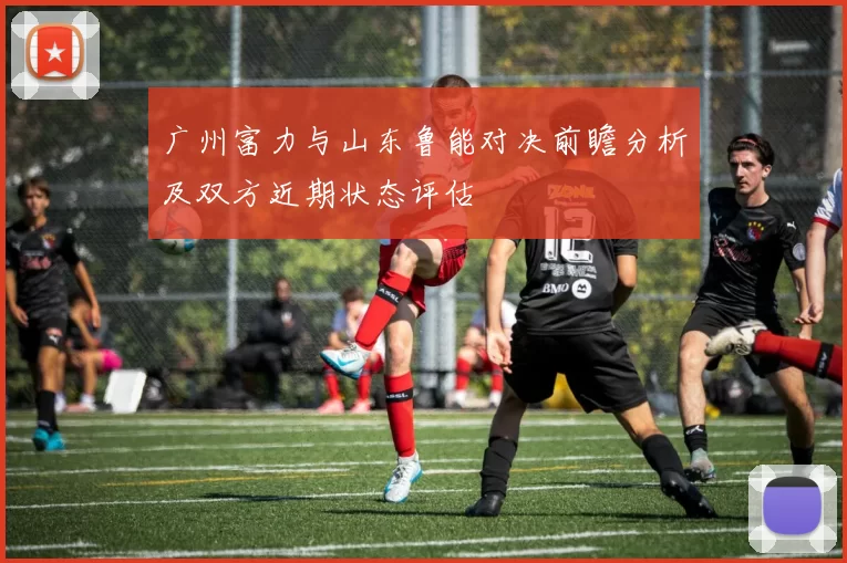 广州富力与山东鲁能对决前瞻分析及双方近期状态评估
