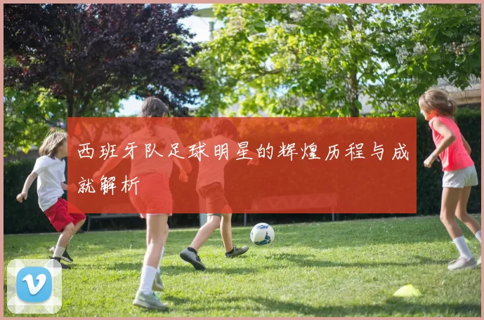 西班牙队足球明星的辉煌历程与成就解析