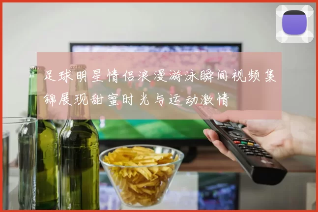 足球明星情侣浪漫游泳瞬间视频集锦展现甜蜜时光与运动激情