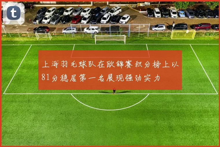 上海羽毛球队在欧锦赛积分榜上以81分稳居第一名展现强劲实力