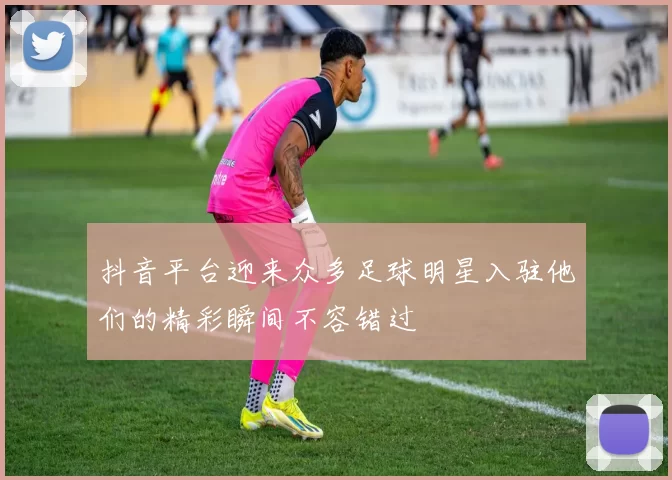 抖音平台迎来众多足球明星入驻他们的精彩瞬间不容错过