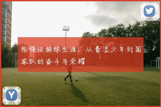 陈强谈排球生涯：从青涩少年到国家队的奋斗与荣耀