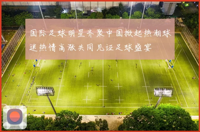 国际足球明星齐聚中国掀起热潮球迷热情高涨共同见证足球盛宴