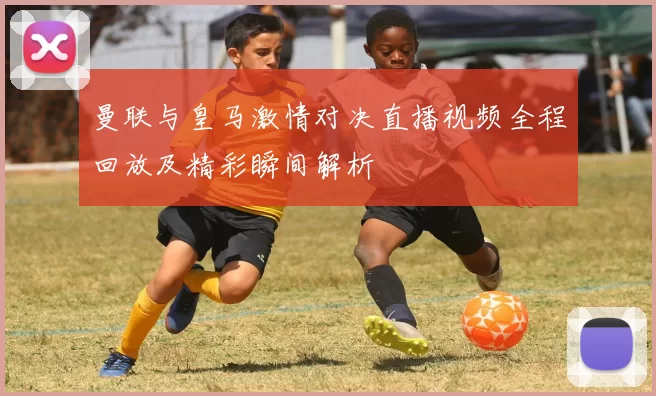 曼联与皇马激情对决直播视频全程回放及精彩瞬间解析