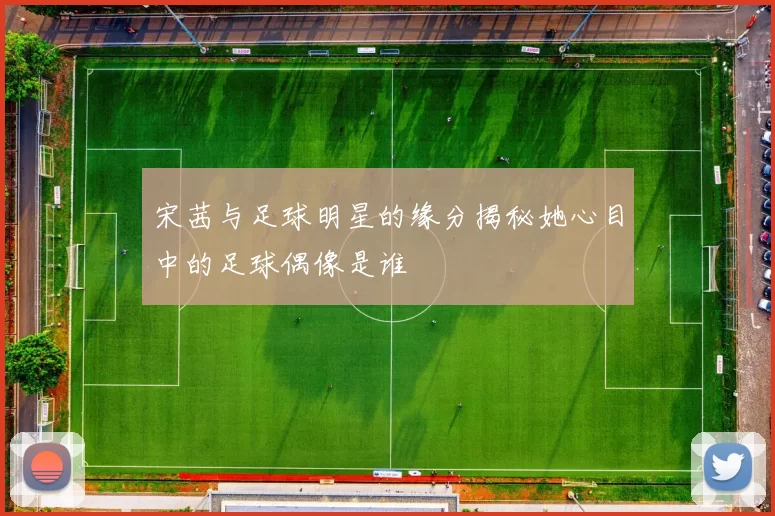 宋茜与足球明星的缘分揭秘她心目中的足球偶像是谁
