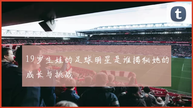 19岁生娃的足球明星是谁揭秘她的成长与挑战