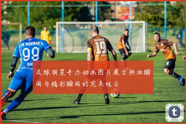 足球明星手办动画图片展示热血瞬间与精彩瞬间的完美结合