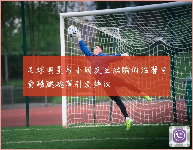 足球明星与小朋友互动瞬间温馨可爱踢腿趣事引发热议