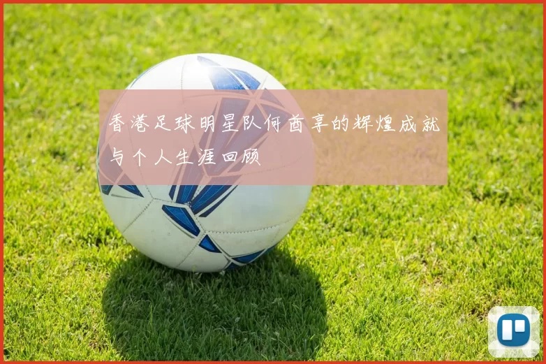 香港足球明星队何酋享的辉煌成就与个人生涯回顾