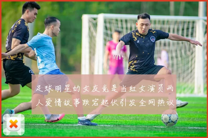 足球明星的女友竟是当红女演员两人爱情故事跌宕起伏引发全网热议