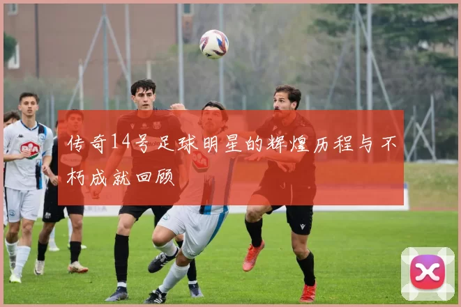 传奇14号足球明星的辉煌历程与不朽成就回顾