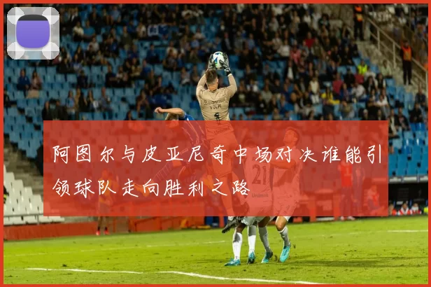 阿图尔与皮亚尼奇中场对决谁能引领球队走向胜利之路